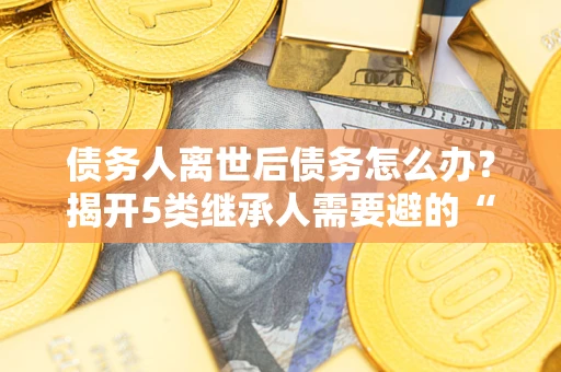 武汉债务人离世后债务怎么办？揭开5类继承人需要避的“坑”