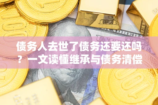 武汉债务人去世了债务还要还吗？一文读懂继承与债务清偿