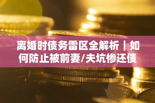 武汉离婚时债务雷区全解析｜如何防止被前妻/夫坑惨还债？